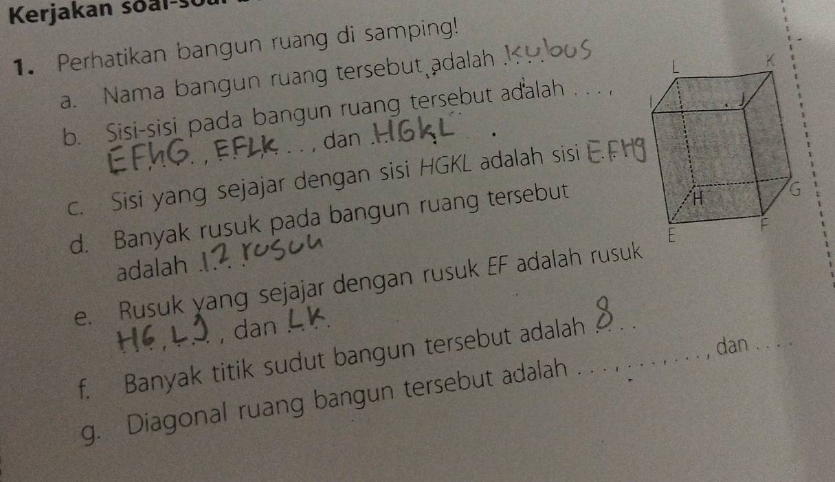 Kerjakan soal-s 
1. Perhatikan bangun ruang di samping! 
a. Nama bangun ruang tersebut adalah . 
b. Sisi-sisi pada bangun ruang tersebut adalah . . . 
dan . 
c. Sisi yang sejajar dengan sisi HGKL adalah sisi 
d. Banyak rusuk pada bangun ruang tersebut 
adalah 
e. Rusuk yang sejajar dengan rusuk EF adalah rusuk 
, dan 
, dan_ 
f. Banyak titik sudut bangun tersebut adalah__ 
g. Diagonal ruang bangun tersebut adalah