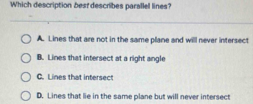 Which description best describes parallel lines?
A. Lines that are not in the same plane and will never intersect
B. Lines that intersect at a right angle
C. Lines that intersect
D. Lines that lie in the same plane but will never intersect