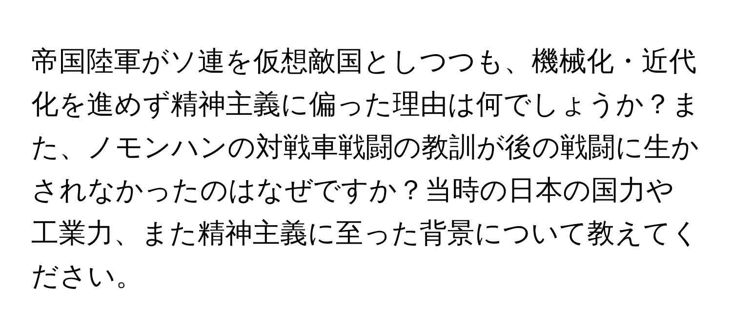 帝国陸軍がソ連を仮想敵国としつつも、機械化・近代化を進めず精神主義に偏った理由は何でしょうか？また、ノモンハンの対戦車戦闘の教訓が後の戦闘に生かされなかったのはなぜですか？当時の日本の国力や工業力、また精神主義に至った背景について教えてください。