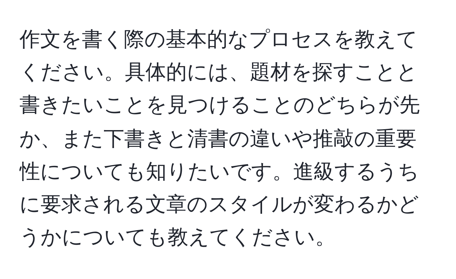 作文を書く際の基本的なプロセスを教えてください。具体的には、題材を探すことと書きたいことを見つけることのどちらが先か、また下書きと清書の違いや推敲の重要性についても知りたいです。進級するうちに要求される文章のスタイルが変わるかどうかについても教えてください。