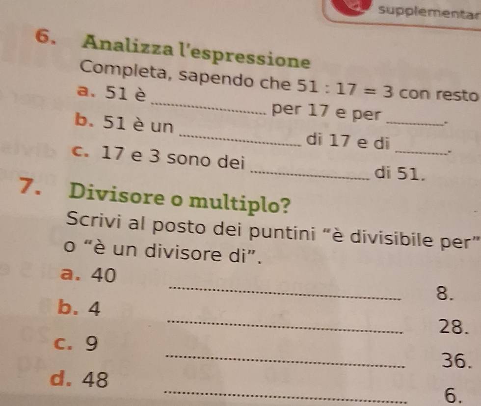 supplementar 
6. Analizza l'espressione 
_ 
Completa, sapendo che 51:17=3
a. 51 è con resto 
per 17 e per_ 
_ 
b. 51 è un 
. 
_ 
di 17 e di 
. 
c. 17 e 3 sono dei 
_di 51. 
7. Divisore o multiplo? 
Scrivi al posto dei puntini “è divisibile per” 
o “è un divisore di”. 
_ 
a. 40
8. 
_ 
b. 4
28. 
_ 
c. 9
36. 
_ 
d. 48
6.