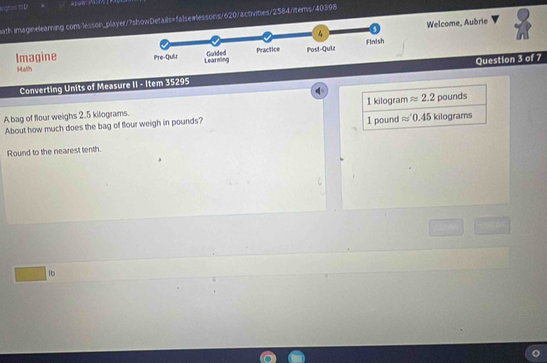 engtoe 1S D
Applacations
ath imaginelearning com/lesson_player/se#lessons/620/activities/2584/items/4 faa)c+1+1 
Welcome, Aubrie
Math 
Imagine Question 3 of 7
Converting Units of Measure II - Item 35295
1 kilogram approx 2.2
A bag of flour weighs 2.5 kilograms. pounds
About how much does the bag of flour weigh in pounds? 1 pound approx '0.45 kilograms
Round to the nearest tenth.
lb