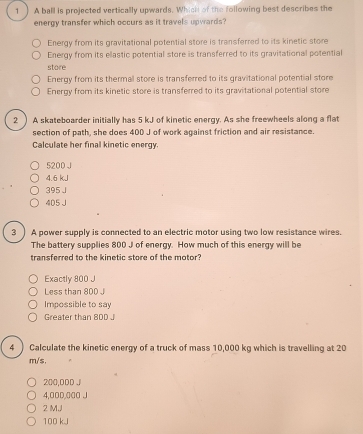 1 ) A ball is projected vertically upwards. Which of the following best describes the
energy transfer which occurs as it travels upwards?
Energy from its gravitational potential store is transferred to its kinetic store
Energy from its ellastic potential store is transferred to its gravitational potential
store
Energy from its thermal store is transferred to its gravitational potential store
Energy from its kinetic store is transferred to its gravitational potential store
2 ) A skateboarder initially has 5 kJ of kinetic energy. As she freewheels along a flat
section of path, she does 400 J of work against friction and air resistance.
Calculate her final kinetic energy.
5200 J
4.6 kJ
395 J
405 J
3 ) A power supply is connected to an electric motor using two low resistance wires.
The battery supplies 800 J of energy. How much of this energy will be
transferred to the kinetic store of the motor?
Exactly 800 J
Less than 800 J
Impossible to say
Greater than 80D J
4 ) Calculate the kinetic energy of a truck of mass 10,000 kg which is travelling at 20
m/s,
200,000 J
4,00D, 000 J
2 M,J
100 kJ