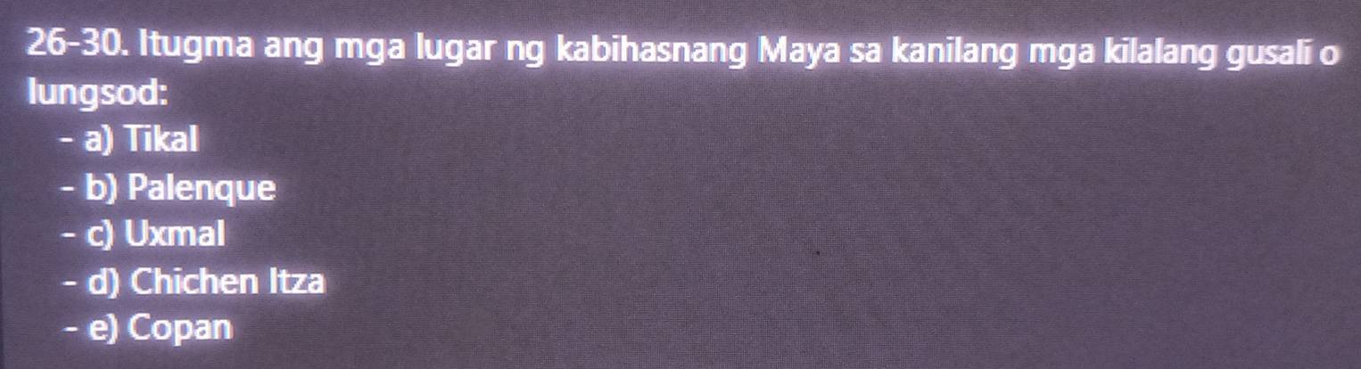 26-30. Itugma ang mga lugar ng kabihasnang Maya sa kanilang mga kilalang gusali o
lungsod:
- a) Tikal
- b) Palenque
- c) Uxmal
- d) Chichen Itza
- e) Copan