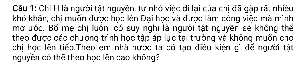 Chị H là người tật nguyền, từ nhỏ việc đi lại của chị đã gặp rất nhiều 
khó khăn, chị muốn được học lên Đại học và được làm công việc mà mình 
mơ ước. Bố mẹ chị luôn có suy nghĩ là người tật nguyền sẽ không thể 
theo được các chương trình học tập áp lực tại trường và không muốn cho 
chị học lên tiếp.Theo em nhà nước ta có tạo điều kiện gì để người tật 
nguyền có thể theo học lên cao không?