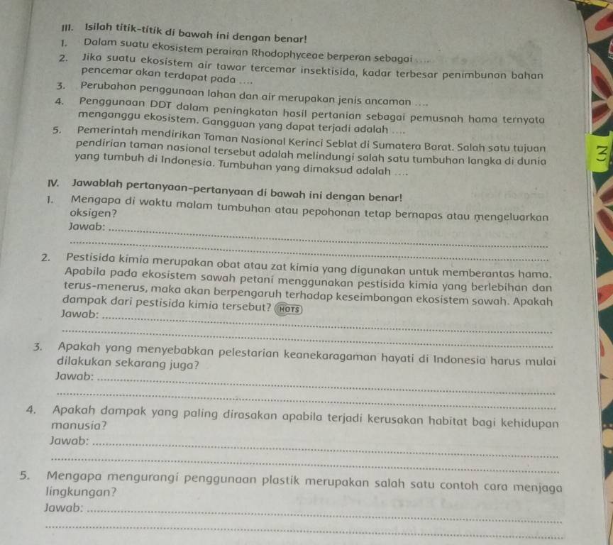 Isilah titik-titik di bawah ini dengan benar!
1. Dalam suatu ekosistem perairan Rhodophyceae berperan sebagai ` .
2. Jika suatu ekosistem air tawar tercemar insektisida, kadar terbesar penimbunon bahan
pencemar akan terdapat pada ....
3. Perubahan penggunaan lahan dan air merupakan jenis ancaman ....
4. Penggunaan DDT dalam peningkatan hasil pertanian sebagai pemusnah hama ternyata
menganggu ekosistem. Gangguan yang dapat terjadi adalah ....
5. Pemerintah mendirikan Taman Nasional Kerinci Seblat di Sumatera Barat. Salah satu tujuan 3
pendirian taman nasional tersebut adalah melindungi salah satu tumbuhan langka di dunia
yang tumbuh di Indonesia. Tumbuhan yang dimaksud adalah ....
IV. Jawablah pertanyaan-pertanyaan di bawah ini dengan benar!
1. Mengapa di waktu malam tumbuhan atau pepohonan tetap bernapas atau mengeluarkan
oksigen?
Jawab:_
_
2. Pestisida kimia merupakan obat atau zat kimia yang digunakan untuk memberantas hama.
Apabila pada ekosistem sawah petaní menggunakan pestisida kimia yang berlebihan dan
terus-menerus, maka akan berpengaruh terhadap keseimbangan ekosistem sawah. Apakah
dampak dari pestisida kimia tersebut? (hots)
Jawab:_
_
3. Apakah yang menyebabkan pelestarian keanekaragaman hayati di Indonesia harus mulai
dilakukan sekarang juga?
Jawab:_
_
4. Apakah dampak yang paling dirasakan apabila terjadi kerusakan habitat bagi kehidupan
manusia?
Jawab:_
_
5. Mengapa mengurangí penggunaan plastik merupakan salah satu contoh cara menjaga
lingkungan?
Jawab:_
_