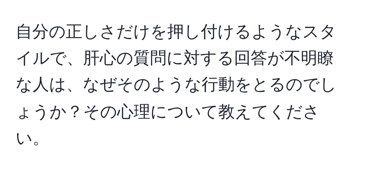 自分の正しさだけを押し付けるようなスタイルで、肝心の質問に対する回答が不明瞭な人は、なぜそのような行動をとるのでしょうか？その心理について教えてください。