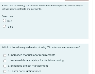 Blockchain technology can be used to enhance the transparency and security of
infrastructure contracts and payments.
Select one:
True
False
Which of the following are benefits of using IT in infrastructure development?
a. Increased manual labor requirements
b. Improved data analytics for decision-making
c. Enhanced project management
d. Faster construction times