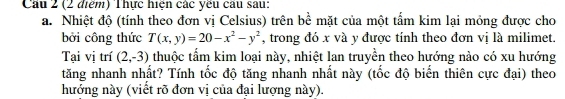 Cầu 2 (2 điểm) Thực hiện các yếu câu sau: 
a. Nhiệt độ (tính theo đơn vị Celsius) trên bề mặt của một tấm kim lại mỏng được cho 
bởi công thức T(x,y)=20-x^2-y^2 , trong đó x và y được tính theo đơn vị là milimet. 
Tại vị trí (2,-3) thuộc tấm kim loại này, nhiệt lan truyền theo hướng nào có xu hướng 
tăng nhanh nhất? Tính tốc độ tăng nhanh nhất này (tốc độ biến thiên cực đại) theo 
hướng này (viết rõ đơn vị của đại lượng này).