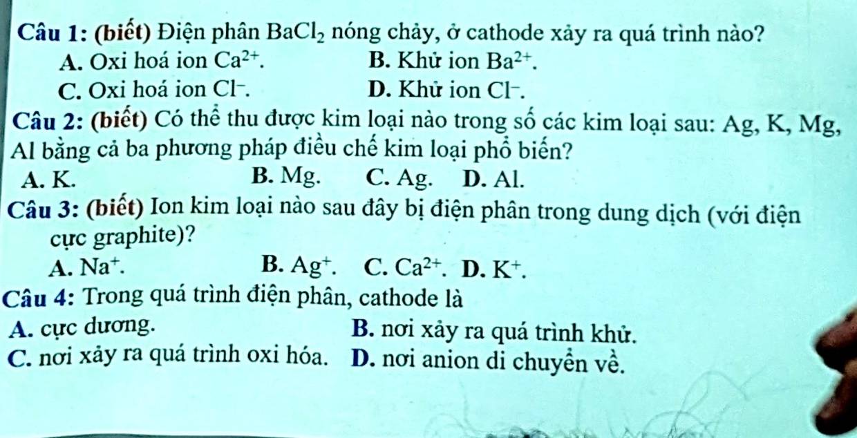 (biết) Điện phân BaCl_2 nóng chảy, ở cathode xảy ra quá trình nào?
A. Oxi hoá ion Ca^(2+). B. Khử ion Ba^(2+).
C. Oxi hoá ion Cl-. D. Khử ion Cl-.
Câu 2: (biết) Có thể thu được kim loại nào trong số các kim loại sau: Ag, K, Mg,
Al bằng cả ba phương pháp điều chế kim loại phổ biến?
A. K. B. Mg. C. Ag. D. Al.
Câu 3: (biết) Ion kim loại nào sau đây bị điện phân trong dung dịch (với điện
cực graphite)?
A. Na⁺ B. Ag^+. C. Ca^(2+). D. K^+. 
Câu 4: Trong quá trình điện phân, cathode là
A. cực dương. B. nơi xảy ra quá trình khử.
C. nơi xảy ra quá trình oxi hóa. D. nơi anion di chuyền về.