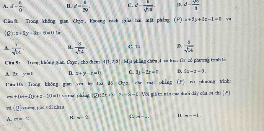 A. d= 5/0 . d= 5/20 . d= 5/sqrt(29) . D. d= sqrt(0)/3 . 
B.
C.
Câu 8: Trong không gian Oxyz, khoảng cách giữa hai mặt phẳng (P): x+2y+3z-1=0 và
(Q): x+2y+3z+6=0 là:
A.  7/sqrt(14) .  8/sqrt(14) . C. 14 . D.  5/sqrt(14) ·
B.
Câu 9: Trong không gian Oxyz , cho điểm A(1;2;3). Mặt phăng chứa A và trục Oz có phương trình là:
A. 2x-y=0. B. x+y-z=0 C. 3y-2z=0. D. 3x-z=0. 
Câu 10: Trong không gian với hệ tọa độ Oxyz, cho mặt phẳng (P) có phương trình:
mx+(m-1)y+z-10=0 và mặt phẳng (Q):2x+y-2z+3=0. Với giá trị nào của dưới đây của m thì (P)
và (_ o) vô ng góc với nhau
A. m=-2.
B. m=2.
C. m=1. D. m=-1.