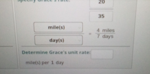  20/35 
□ 
 □ /□    mile(s)/day(s) = 4miles/7days 
Determine Grace's unit rate: _ 
mile(s) per 1 day