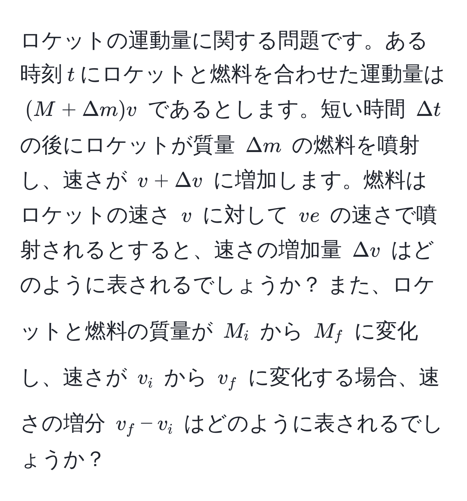 ロケットの運動量に関する問題です。ある時刻$t$にロケットと燃料を合わせた運動量は $(M+Delta m)v$ であるとします。短い時間 $Delta t$ の後にロケットが質量 $Delta m$ の燃料を噴射し、速さが $v+Delta v$ に増加します。燃料はロケットの速さ $v$ に対して $ve$ の速さで噴射されるとすると、速さの増加量 $Delta v$ はどのように表されるでしょうか？ また、ロケットと燃料の質量が $M_i$ から $M_f$ に変化し、速さが $v_i$ から $v_f$ に変化する場合、速さの増分 $v_f - v_i$ はどのように表されるでしょうか？