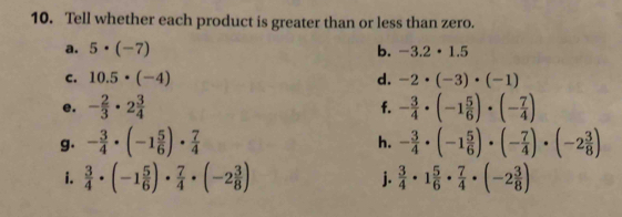 Tell whether each product is greater than or less than zero. 
a. 5· (-7) b. -3.2· 1.5
c. 10.5· (-4) d. -2· (-3)· (-1)
e. - 2/3 · 2 3/4  - 3/4 · (-1 5/6 )· (- 7/4 )
f. 
g. - 3/4 · (-1 5/6 )·  7/4  - 3/4 · (-1 5/6 )· (- 7/4 )· (-2 3/8 )
h. 
i.  3/4 · (-1 5/6 )·  7/4 · (-2 3/8 ) j.  3/4 · 1 5/6 ·  7/4 · (-2 3/8 )