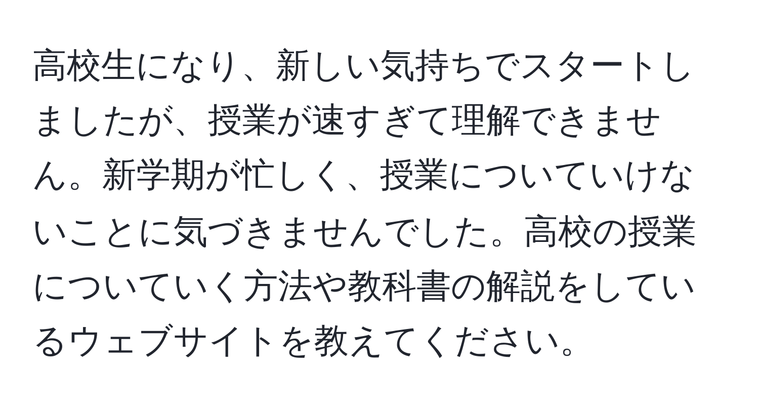 高校生になり、新しい気持ちでスタートしましたが、授業が速すぎて理解できません。新学期が忙しく、授業についていけないことに気づきませんでした。高校の授業についていく方法や教科書の解説をしているウェブサイトを教えてください。