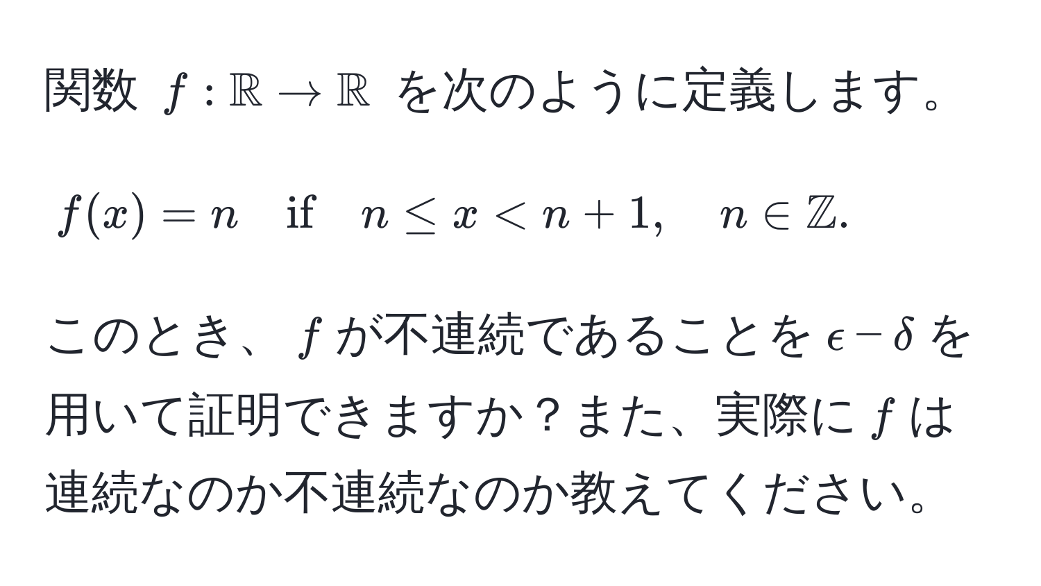 関数 $f: mathbbR to mathbbR$ を次のように定義します。
$$
f(x) = n quad if quad n ≤ x < n+1, quad n ∈ mathbbZ.
$$
このとき、$f$が不連続であることを$epsilon-delta$を用いて証明できますか？また、実際に$f$は連続なのか不連続なのか教えてください。