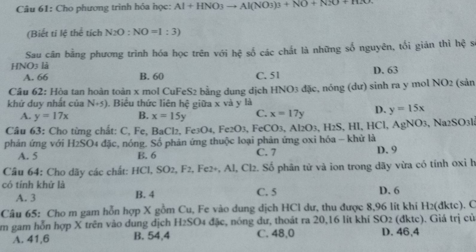 Cho phương trình hóa học: AI+HNO_3to Al(NO_3)_3+NO+N2O+H2O.
(Biết ti lệ thể tích N_2O:NO=1:3)
Sau cân bằng phương trình hóa học trên với hệ số các chất là những số nguyên, tối giản thì hệ s
HNO3 là
A. 66 B. 60 C. 51 D. 63
Câu 62: Hòa tan hoàn toàn x mol CuFeS2 bằng dung dịch HNO3 đặc, nóng (dư) sinh ra y mol NO2 (sản
khử duy nhất của N+5). Biểu thức liên hệ giữa x và y là
C.
A. y=17x B. x=15y x=17y
D. y=15x
Câu 63: Cho từng chất: C, Fe, BaCl2, Fe3O4, Fe2O3, FeCO3, Al2 O_3,H_2S, 3, HI, HCl, AgNO₃, Na2SO3l3
phản ứng với H2SO4 đặc, nóng. Số phản ứng thuộc loại phản ứng oxi hóa - khử là
A. 5 B. 6
C. 7 D. 9
Câu 64: Cho dãy các chất: HCl, SO2, F2, Fe2+, Al, Cl2. Số phân tử và ion trong dãy vừa có tính 0xỉ h
có tính khử là
A. 3
B. 4
C. 5 D. 6
Câu 65: Cho m gam hỗn hợp X gồm Cu, Fe vào dung dịch HCl dư, thu được 8,96 lít khi H2(dktc). C
Am gam hỗn hợp X trên vào dung dịch H2SO4 đặc, nóng dư, thoát ra 20,16 lít khí SO2 (đktc). Giá trị củ
A. 41,6 B. 54,4 C. 48,0
D. 46,4