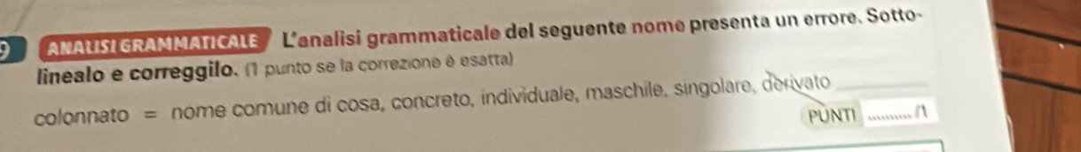 ANAUISI GRAMMATICALE L'analisi grammaticale del seguente nome presenta un errore. Sotto- 
linealo e correggilo. (1 punto se la correzione é esatta) 
colonnato = nome comune di cosa, concreto, individuale, maschile, singolare, derivato__ 
PUNTI n