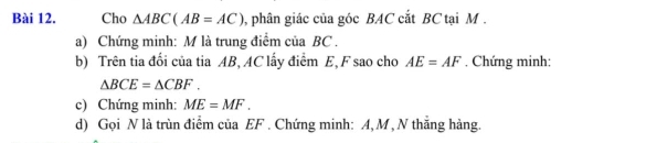 Cho △ ABC(AB=AC) 0, phân giác của góc BAC cắt BC tại M. 
a) Chứng minh: M là trung điểm của BC. 
b) Trên tia đối của tia AB, AC lấy điểm E, F sao cho AE=AF. Chứng minh:
△ BCE=△ CBF. 
c) Chứng minh: ME=MF. 
d) Gọi N là trùn điểm của EF. Chứng minh: A, M , N thẳng hàng.