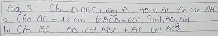 Dài 8: Cho △ ABC Lóng p, AB Dg cao AH 
a, Cho AC=12cm· widehat EACB=60° Tinh AB, AH 
b, Cm BC=AB· cot ABC+AC· cot ACB