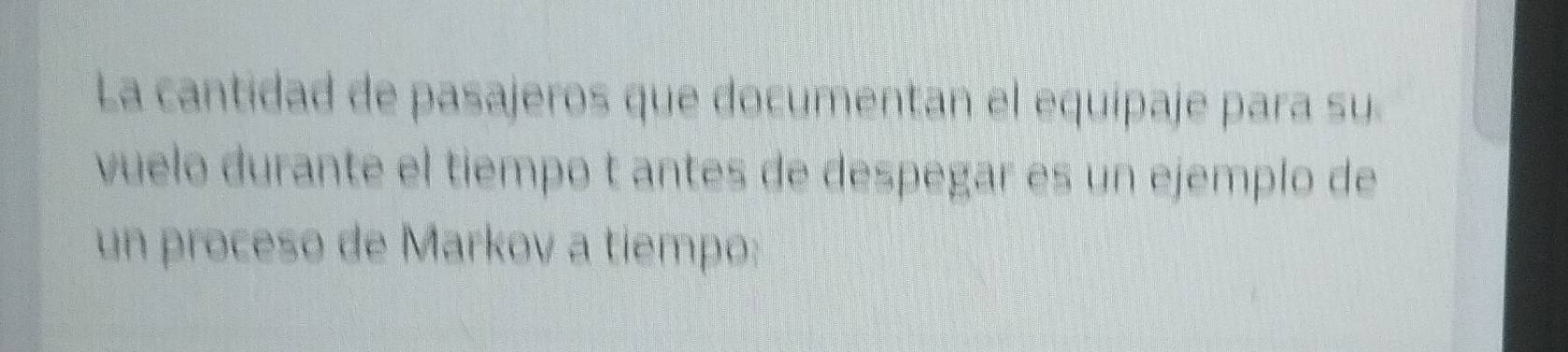 La cantidad de pasajeros que documentan el equipaje para su 
vuelo durante el tiempo t antes de despégar es un ejemplo de 
un proceso de Markov a tiempo: