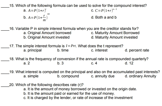 Which of the following formula can be used to solve for the compound interest?
a. A=P(1+r)^t C. C=P(1+r)^n-1
b. A=P(1+ r/m )^mt d. Both a and b
_16. Variable P in simple interest formula when you are the creditor stands for?
a. Original Amount borrowed c. Maturity Amount Borrowed
b. Original Amount invested d. Maturity Amount invested
_17. The simple interest formula is I=Prt. What does the t represent?
a. principal b. time c. interest d. percent rate
_18. What is the frequency of conversion if the annual rate is compounded quarterly?
a. 2 b. 3 c. 4 d. 12
_19. What interest is computed on the principal and also on the accumulated past interests?
a. simple b. compound c. annuity due d. ordinary Annuity
_20. Which of the following describes rate (r)?
a. It is the amount of money borrowed or invested on the origin date.
b. It is the amount paid or earned for the use of money.
c. It is charged by the lender, or rate of increase of the investment