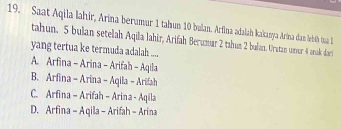 Saat Aqila lahir, Arina berumur 1 tahun 10 bulan. Arfina adalah kakanya Arina dan lebih tua 1
tahun. 5 bulan setelah Aqila lahir, Arifah Berumur 2 tahun 2 bulan. Urutan umur 4 anak dari
yang tertua ke termuda adalah ....
A. Arfina - Arina - Arifah - Aqila
B. Arfina - Arina - Aqila - Arifah
C. Arfina - Arifah - Arina - Aqila
D. Arfina - Aqila - Arifah - Arina