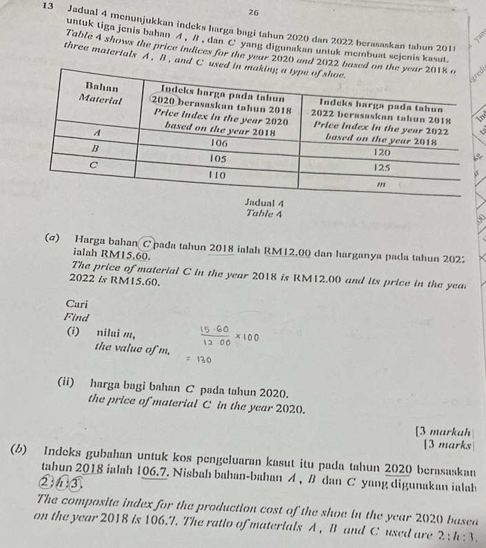 26 
13 Jadual 4 menunjukkan indeks harga bagi tahun 2020 dan 2022 berasaskan tahun 2018 
untuk tiga jenis bahan イ , B , dan C yang digunakan untuk membuat sejenis kasut. 
Table 4 shows the price indices for the year 2020 and 2022 based o 
three materials A , B , and C used i 
al 4
Table 4 
(@) Harga bahan Cpada tahun 2018 ialah RM12.00 dan harganya pada tahun 202 
ialah RM15.60. 
The price of material C in the year 2018 is RM12.00 and its price in the yea 
2022 & RM15.60. 
Cari 
Find 
(i) nilui m, 
the value of m, 
(ii) harga bagi bahan C pada tahun 2020. 
the price of material C in the year 2020. 
[3 markah 
[3 marks 
(b) Indeks gubahan untuk kos pengeluaran kasut itu pada tahun 2020 berasaskan 
tahun 2018 ialah 106.7. Nisbah bahan-bahan A , B dan C yang digunakan ialah 
②①③ 
The composite index for the production cost of the shoe in the year 2020 basea 
on the year 2018 is 106.7. The ratio of materials A , B and C used are 2; h; 3.