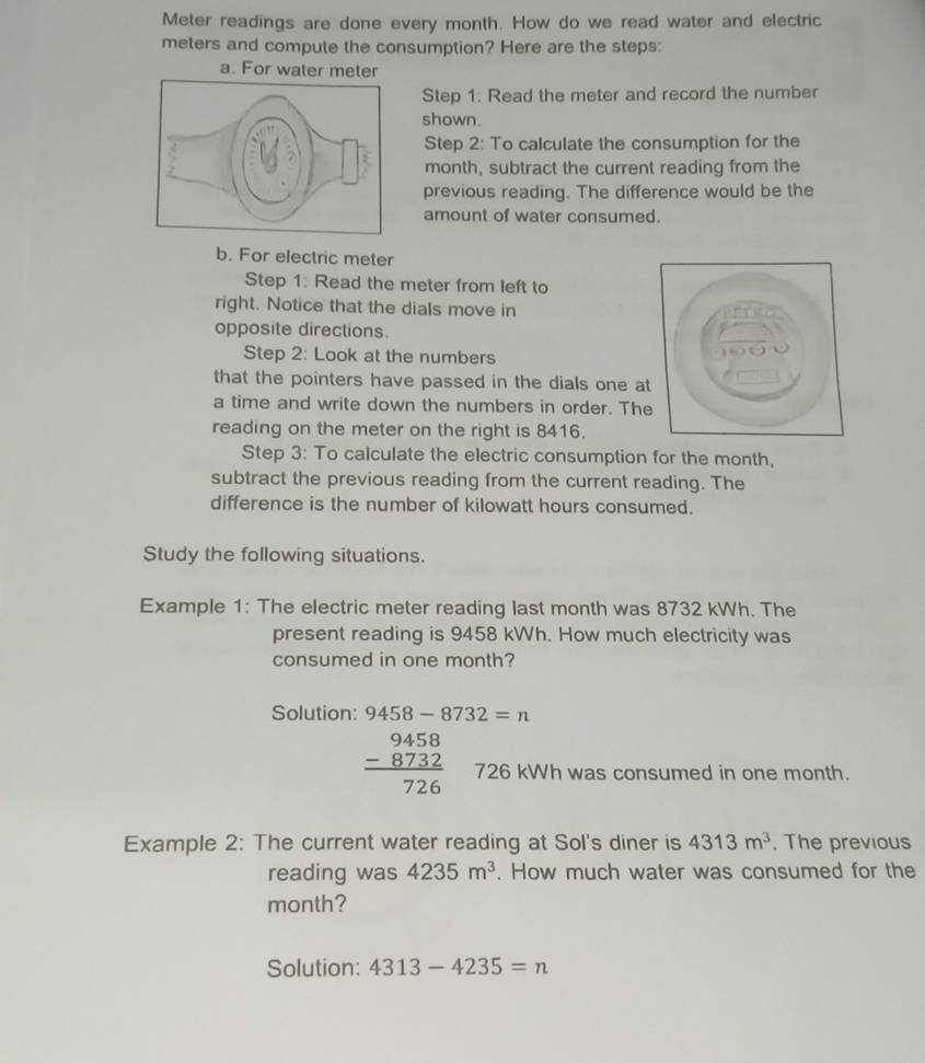 Meter readings are done every month. How do we read water and electric 
meters and compute the consumption? Here are the steps: 
a. For water meter 
Step 1. Read the meter and record the number 
shown. 
Step 2: To calculate the consumption for the
month, subtract the current reading from the 
previous reading. The difference would be the 
amount of water consumed. 
b. For electric meter 
Step 1: Read the meter from left to 
right. Notice that the dials move in 
opposite directions. 
Step 2: Look at the numbers 
that the pointers have passed in the dials one a 
a time and write down the numbers in order. Th 
reading on the meter on the right is 8416. 
Step 3: To calculate the electric consumption for the month, 
subtract the previous reading from the current reading. The 
difference is the number of kilowatt hours consumed. 
Study the following situations. 
Example 1: The electric meter reading last month was 8732 kWh. The 
present reading is 9458 kWh. How much electricity was 
consumed in one month? 
Solution: 9458-8732=n
beginarrayr 9458 -8732 hline 726endarray 726 kWh was consumed in one month. 
Example 2: The current water reading at Sol's diner is 4313m^3. The previous 
reading was 4235m^3. How much water was consumed for the
month? 
Solution: 4313-4235=n