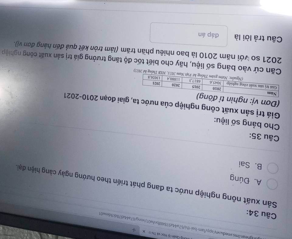 ung Quản lý Học và Thị t
unghean.Ims.vnedu.vn/app/lam-bai-thi/67a44a97848fbnfw01/vong/67a44a978dc9desw01
Câu 34:
Sản xuất nông nghiệp nước ta đang phát triển theo hướng ngày càng hiện đại.
A. Đúng
B. Sai
Câu 35:
Cho bảng số liệu:
Giá trị sản xuất công nghiệp của nước ta, giai đoạn 2010-2021
(Đơn vị: ngh
Thống kê 2022)
Căn cứ vào bảng số liệu, hãy cho biết tốc độ tăng trưởng giá trị sản xuất công nghiệp
2021 so với năm 2010 là bao nhiêu phần trăm (làm tròn kết quả đến hàng đơn vị).
Câu trả lời là đáp án