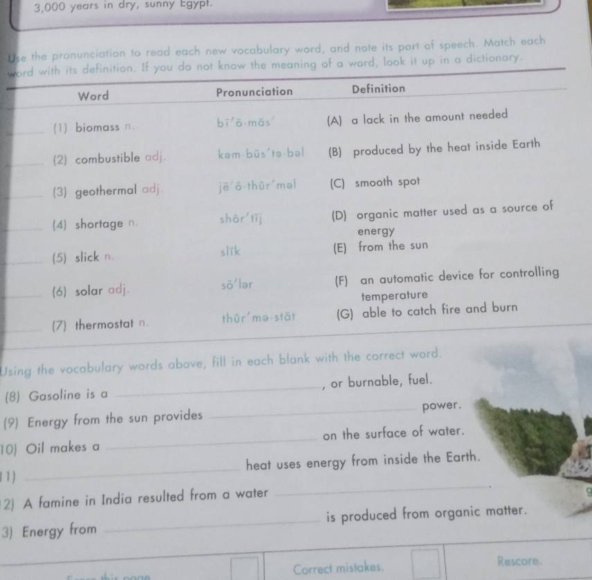 3,000 years in dry, sunny Egypt. 
Use the pronunciation to read each new vocabulary word, and note its part of speech. Match each 
w in a dictionary. 
Using the vocabulary words abov 
(8) Gasoline is a _, or burnable, fuel. 
(9) Energy from the sun provides _power. 
10) Oil makes a _on the surface of water. 
11) _heat uses energy from inside the Earth. 
_. 
2) A famine in India resulted from a water 
3) Energy from _is produced from organic matter. 
_ 
Correct mistakes. Rescore.