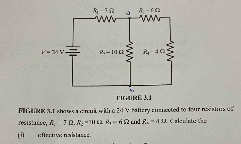 FIGURE 3.1 shows a circuit with a 24 V battery connected to four resistors of
resistance, R_1=7Omega ,R_2=10Omega ,R_3=6Omega and R_4=4Omega. Calculate the
(i) effective resistance.