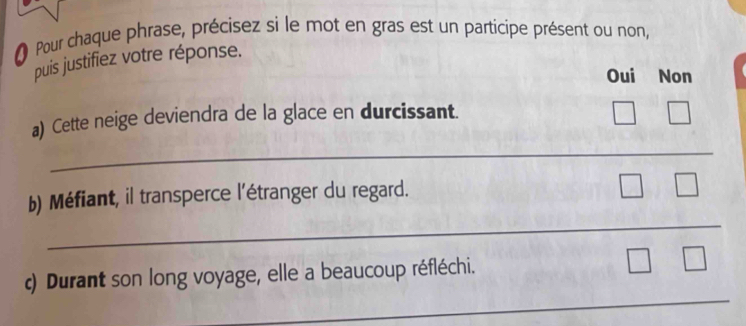 Pour chaque phrase, précisez si le mot en gras est un participe présent ou non,
puis justifiez votre réponse.
Oui Non
a) Cette neige deviendra de la glace en durcissant.
_
_
b) Méfiant, il transperce l'étranger du regard.
_
) Durant son long voyage, elle a beaucoup réfléchi.