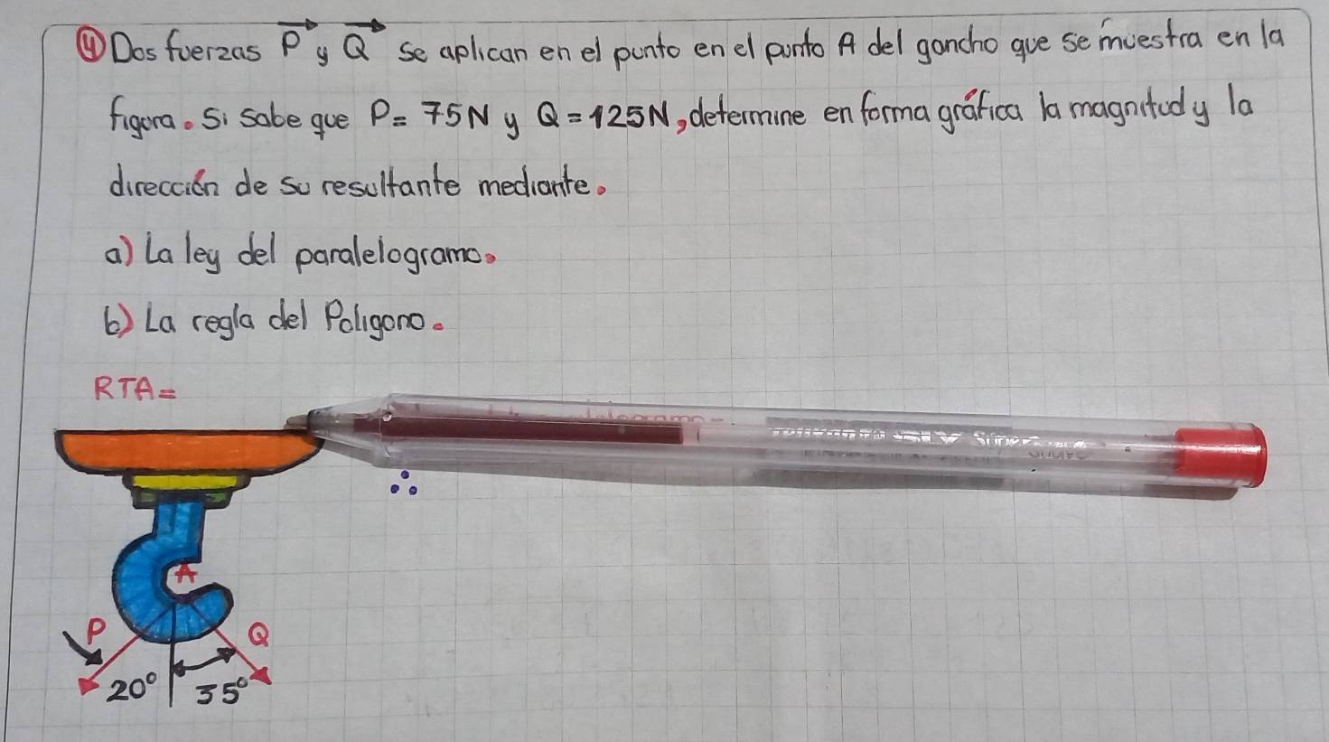 ④Dosfoerzas vector P_yvector Q se aplican en el punto en el ponto A del gancho gue se mvestra en la
figura. Si sabe gue P=75N y Q=125N , determine en forma grafica 1a magntody la
direccion de so resultante mediante.
a) La ley del paralelogramo.
6) La regla del Poligono.
RTA=
P
Q
20° 35°