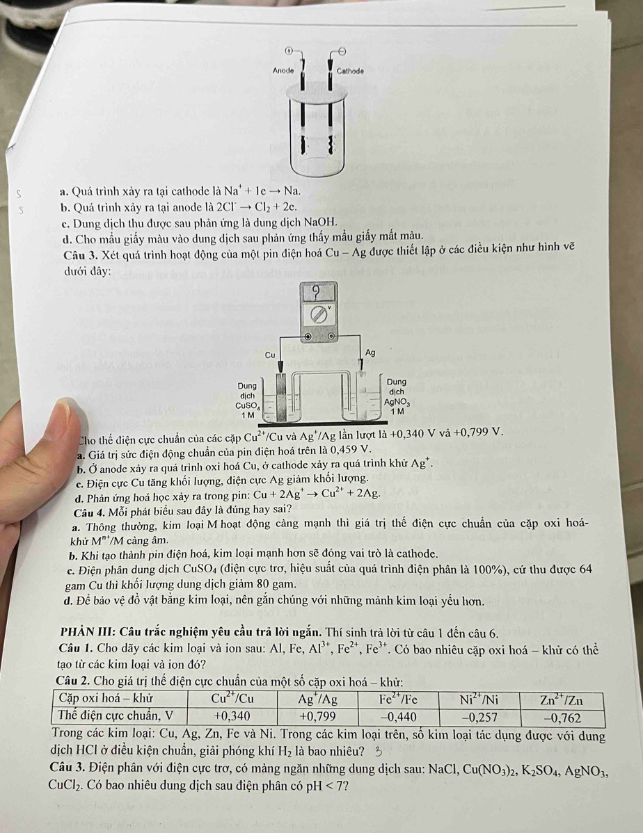 ①
Anode Cathode
S a. Quá trình xảy ra tại cathode là Na^++1cto Na.
S b. Quá trình xảy ra tại anode là 2Cl^-to Cl_2+2e.
c. Dung dịch thu được sau phản ứng là dung dịch NaOH.
d. Cho mẫu giấy màu vào dung dịch sau phản ứng thấy mẫu giấy mất màu.
Câu 3. Xét quá trình hoạt động của một pin điện hoá Cu-Ag được thiết lập ở các điều kiện như hình vẽ
đưới đây:
Cho thế điện cực chuẩn của các cặp Cu^(2+) /Cu và Ag^+ /Ag lần lượt |hat a +0,340Vvi+0,799V.
a. Giá trị sức điện động chuẩn của pin điện hoá trên là 0,459 V.
b. Ở anode xảy ra quá trình oxi hoá Cu, ở cathode xảy ra quá trình khử Ag^+.
c. Điện cực Cu tăng khối lượng, điện cực Ag giảm khối lượng.
d. Phản ứng hoá học xảy ra trong pin: Cu+2Ag^+to Cu^(2+)+2Ag.
Câu 4. Mỗi phát biểu sau đây là đúng hay sai?
a. Thông thường, kim loạiM hoạt động càng mạnh thì giá trị thế điện cực chuẩn của cặp oxi hoá-
khử M^(n+)/M cảng âm.
b. Khi tạo thành pin điện hoá, kim loại mạnh hơn sẽ đóng vai trò là cathode.
c. Điện phân dung dịch CuSO_4 (điện cực trơ, hiệu suất của quá trình điện phân là 100%), cứ thu được 64
gam Cu thì khối lượng dung dịch giảm 80 gam.
đ. Để bảo vệ đồ vật bằng kim loại, nên gắn chúng với những mảnh kim loại yếu hơn.
PHẢN III: Câu trắc nghiệm yêu cầu trả lời ngắn. Thí sinh trả lời từ câu 1 đến câu 6.
Câu 1. Cho dãy các kim loại và ion sau: Al, Fe, Al^(3+),Fe^(2+),Fe^(3+) T. Có bao nhiêu cặp oxi hoá - khử có thể
tạo từ các kim loại và ion đó?
Câu 2. Cho giá hế điện cực chuẩn của 
Ag, Zn, Fe và Ni. Trong các kim loại trên, số kim loại tác dụng được với dung
dịch HCl ở điều kiện chuẩn, giải phóng khí H_2 là bao nhiêu? 3
Câu 3. Điện phân với điện cực trơ, có màng ngăn những dung dịch sau: N sqrt(a)( Cu(NO_3)_2,K_2SO_4,AgNO_3,
CuCl_2.. Có bao nhiêu dung dịch sau điện phân có pH [<7</tex> ?