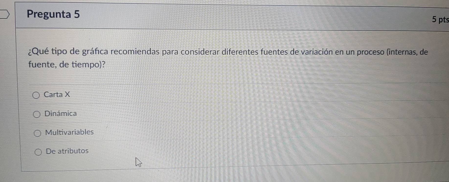 Pregunta 5
5 pts
¿Qué tipo de gráfica recomiendas para considerar diferentes fuentes de variación en un proceso (internas, de
fuente, de tiempo)?
Carta X
Dinámica
Multivariables
De atributos