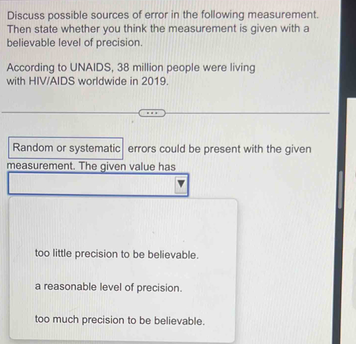 Discuss possible sources of error in the following measurement.
Then state whether you think the measurement is given with a
believable level of precision.
According to UNAIDS, 38 million people were living
with HIV/AIDS worldwide in 2019.
Random or systematic| errors could be present with the given
measurement. The given value has
too little precision to be believable.
a reasonable level of precision.
too much precision to be believable.