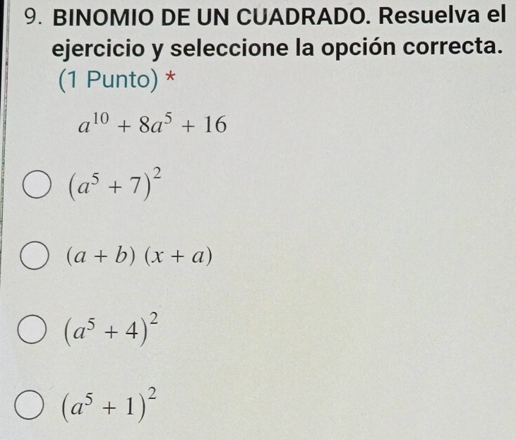 BINOMIO DE UN CUADRADO. Resuelva el
ejercicio y seleccione la opción correcta.
(1 Punto) *
a^(10)+8a^5+16
(a^5+7)^2
(a+b)(x+a)
(a^5+4)^2
(a^5+1)^2