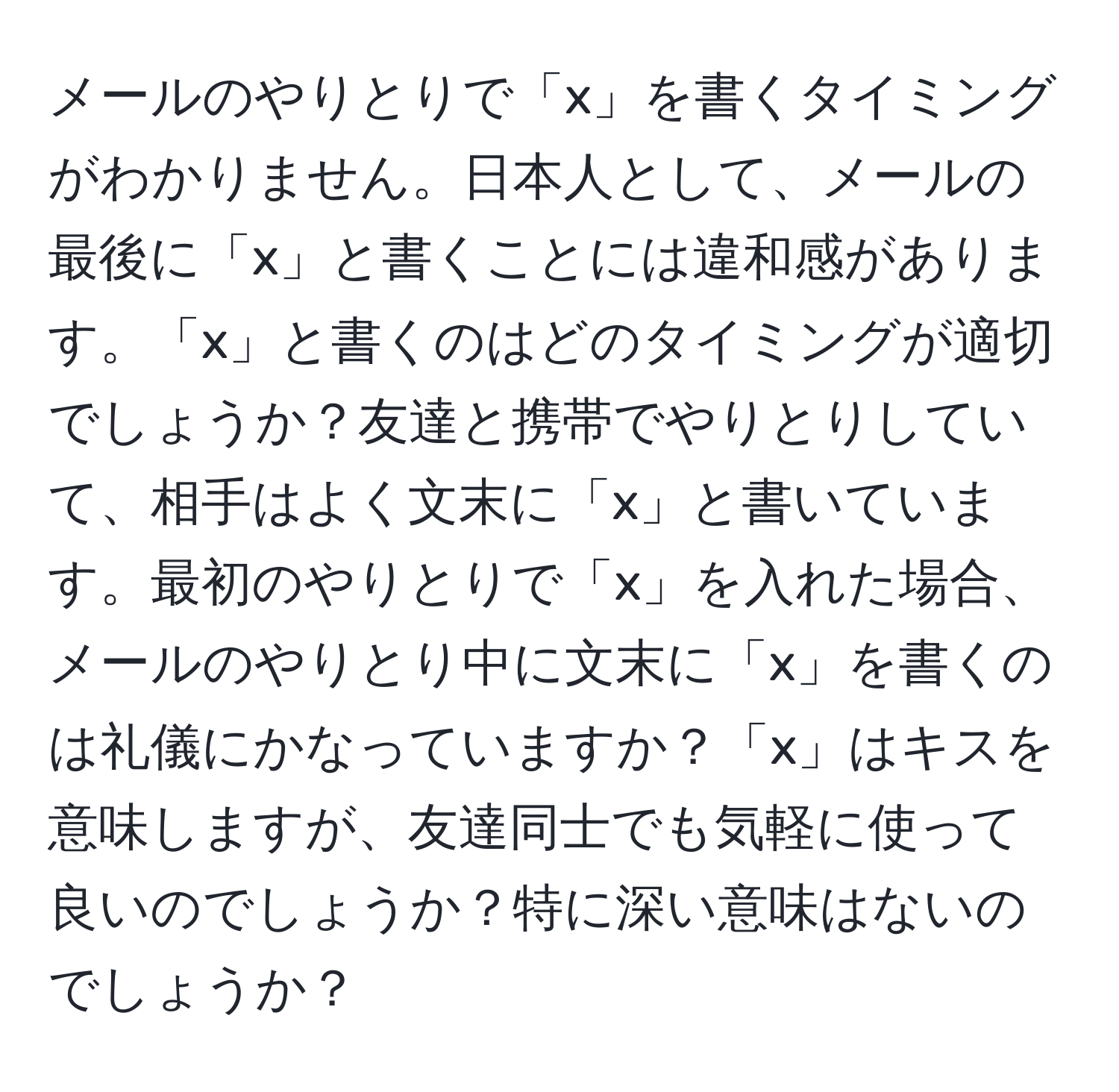 メールのやりとりで「x」を書くタイミングがわかりません。日本人として、メールの最後に「x」と書くことには違和感があります。「x」と書くのはどのタイミングが適切でしょうか？友達と携帯でやりとりしていて、相手はよく文末に「x」と書いています。最初のやりとりで「x」を入れた場合、メールのやりとり中に文末に「x」を書くのは礼儀にかなっていますか？「x」はキスを意味しますが、友達同士でも気軽に使って良いのでしょうか？特に深い意味はないのでしょうか？