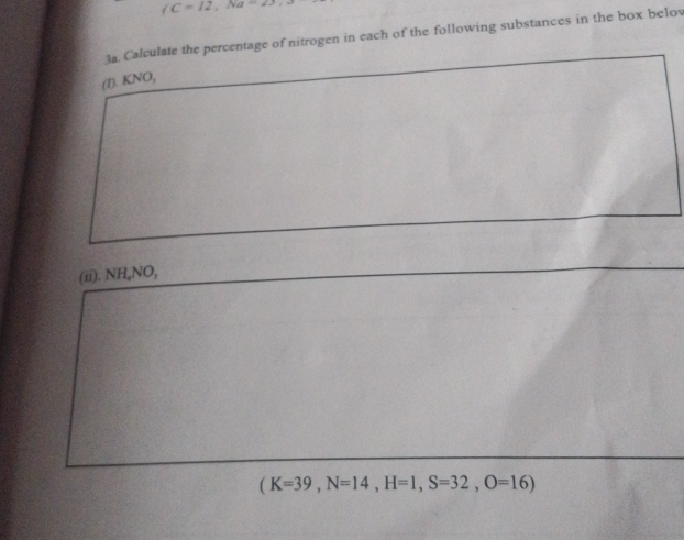 (C=12, Na-23. 
3a. Calculate the percentage of nitrogen in each of the following substances in the box belov 
(1). KNO, 
(ii). NH_4NO,
(K=39, N=14, H=1, S=32, O=16)