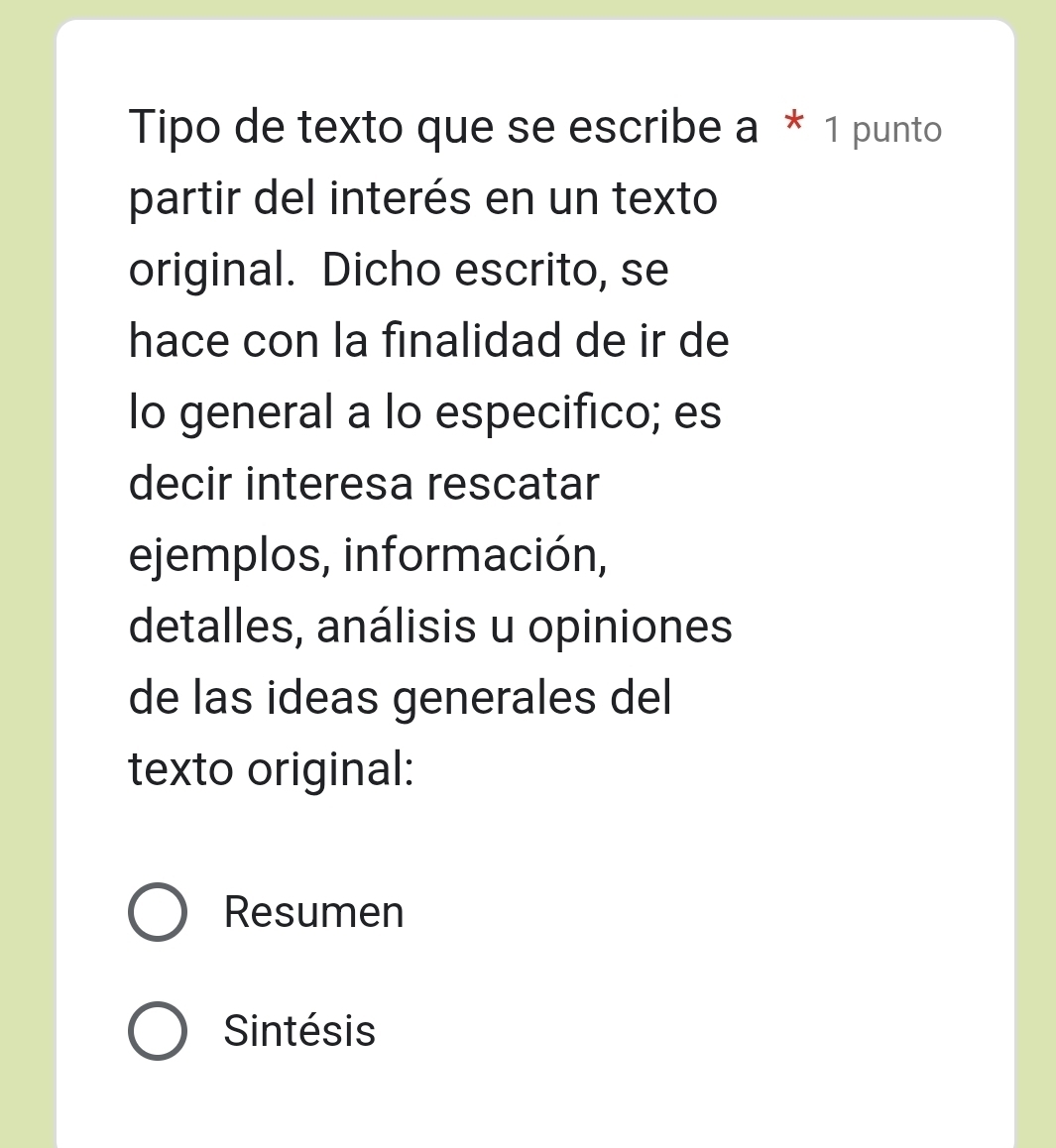 Tipo de texto que se escribe a * 1 punto
partir del interés en un texto
original. Dicho escrito, se
hace con la finalidad de ir de
lo general a lo especifico; es
decir interesa rescatar
ejemplos, información,
detalles, análisis u opiniones
de las ideas generales del
texto original:
Resumen
Sintésis