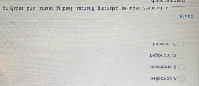A. controlled
B. employed
C. managed
D. invested
Câu 14:
_a business requires balancing finances, leading teams, and satisfying
customer needs