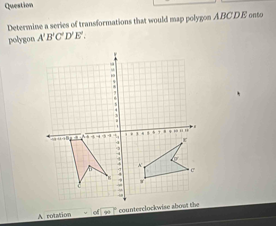 Question
Determine a series of transformations that would map polygon ABCDE onto
polygon A'B'C'D'E'.
A rotation of 90