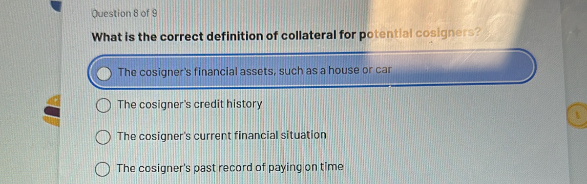 What is the correct definition of collateral for potential cosigners?
The cosigner's financial assets, such as a house or car
The cosigner's credit history

The cosigner's current financial situation
The cosigner's past record of paying on time