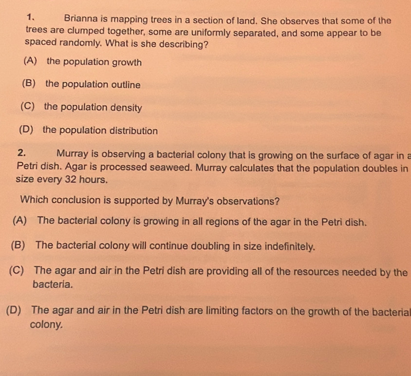 Brianna is mapping trees in a section of land. She observes that some of the
trees are clumped together, some are uniformly separated, and some appear to be
spaced randomly. What is she describing?
(A) the population growth
(B) the population outline
(C) the population density
(D) the population distribution
2. Murray is observing a bacterial colony that is growing on the surface of agar in a
Petri dish. Agar is processed seaweed. Murray calculates that the population doubles in
size every 32 hours.
Which conclusion is supported by Murray's observations?
(A) The bacterial colony is growing in all regions of the agar in the Petri dish.
(B) The bacterial colony will continue doubling in size indefinitely.
(C) The agar and air in the Petri dish are providing all of the resources needed by the
bacteria.
(D) The agar and air in the Petri dish are limiting factors on the growth of the bacteria
colony.