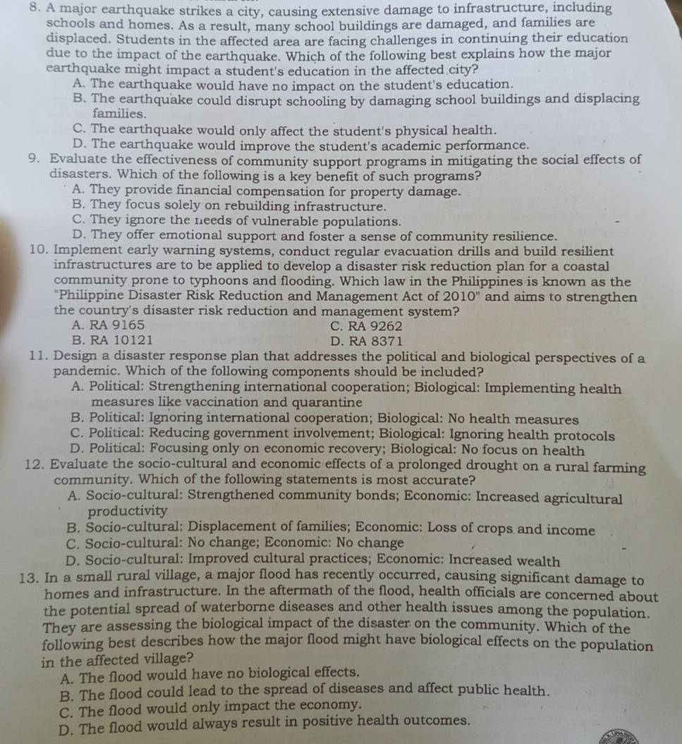 A major earthquake strikes a city, causing extensive damage to infrastructure, including
schools and homes. As a result, many school buildings are damaged, and families are
displaced. Students in the affected area are facing challenges in continuing their education
due to the impact of the earthquake. Which of the following best explains how the major
earthquake might impact a student's education in the affected city?
A. The earthquake would have no impact on the student's education.
B. The earthquake could disrupt schooling by damaging school buildings and displacing
families.
C. The earthquake would only affect the student's physical health.
D. The earthquake would improve the student's academic performance.
9. Evaluate the effectiveness of community support programs in mitigating the social effects of
disasters. Which of the following is a key benefit of such programs?
A. They provide financial compensation for property damage.
B. They focus solely on rebuilding infrastructure.
C. They ignore the needs of vulnerable populations.
D. They offer emotional support and foster a sense of community resilience.
10. Implement early warning systems, conduct regular evacuation drills and build resilient
infrastructures are to be applied to develop a disaster risk reduction plan for a coastal
community prone to typhoons and flooding. Which law in the Philippines is known as the
"Philippine Disaster Risk Reduction and Management Act of 2010'' and aims to strengthen
the country's disaster risk reduction and management system?
A. RA 9165 C. RA 9262
B. RA 10121 D. RA 8371
11. Design a disaster response plan that addresses the political and biological perspectives of a
pandemic. Which of the following components should be included?
A. Political: Strengthening international cooperation; Biological: Implementing health
measures like vaccination and quarantine
B. Political: Ignoring international cooperation; Biological: No health measures
C. Political: Reducing government involvement; Biological: Ignoring health protocols
D. Political: Focusing only on economic recovery; Biological: No focus on health
12. Evaluate the socio-cultural and economic effects of a prolonged drought on a rural farming
community. Which of the following statements is most accurate?
A. Socio-cultural: Strengthened community bonds; Economic: Increased agricultural
productivity
B. Socio-cultural: Displacement of families; Economic: Loss of crops and income
C. Socio-cultural: No change; Economic: No change
D. Socio-cultural: Improved cultural practices; Economic: Increased wealth
13. In a small rural village, a major flood has recently occurred, causing significant damage to
homes and infrastructure. In the aftermath of the flood, health officials are concerned about
the potential spread of waterborne diseases and other health issues among the population.
They are assessing the biological impact of the disaster on the community. Which of the
following best describes how the major flood might have biological effects on the population
in the affected village?
A. The flood would have no biological effects.
B. The flood could lead to the spread of diseases and affect public health.
C. The flood would only impact the economy.
D. The flood would always result in positive health outcomes.