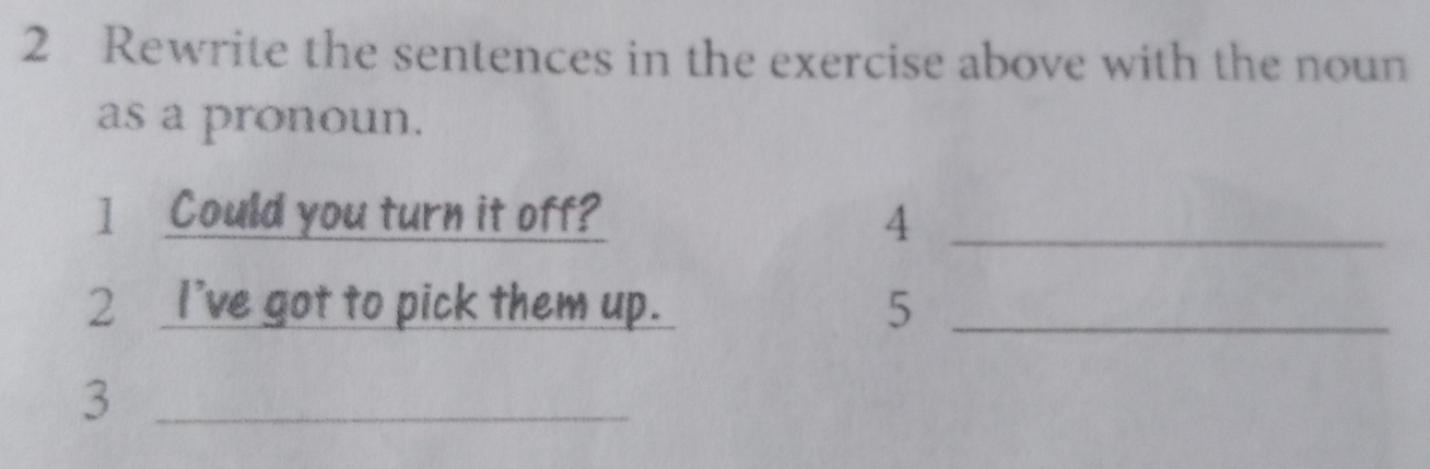 Rewrite the sentences in the exercise above with the noun 
as a pronoun. 
] Could you turn it off? 4_ 
2 I've got to pick them up. 5 _ 
_3