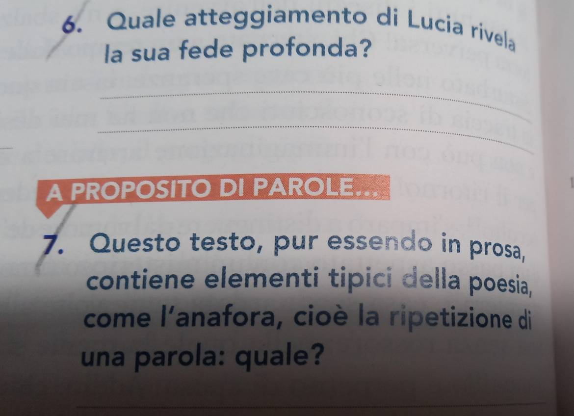 Quale atteggiamento di Lucia rivela 
la sua fede profonda? 
_ 
_ 
A PROPOSITO DI PAROLE. 
7. Questo testo, pur essendo in prosa, 
contiene elementi tipici della poesia, 
come 1^1 anafora, cioè la ripetizione di 
una parola: quale?