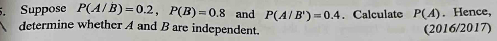 Suppose P(A/B)=0.2, P(B)=0.8 and P(A/B')=0.4. Calculate P(A). Hence, 
determine whether A and B are independent. (2016/2017)