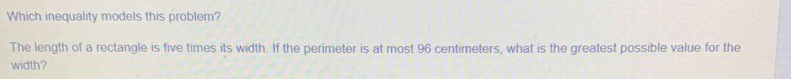 Which inequality models this problem? 
The length of a rectangle is five times its width. If the perimeter is at most 96 centimeters, what is the greatest possible value for the 
width?